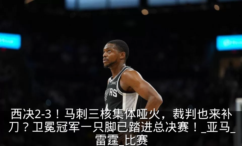 西决2-3！马刺三核集体哑火，裁判也来补刀？卫冕冠军一只脚已踏进总决赛！_亚马_雷霆_比赛